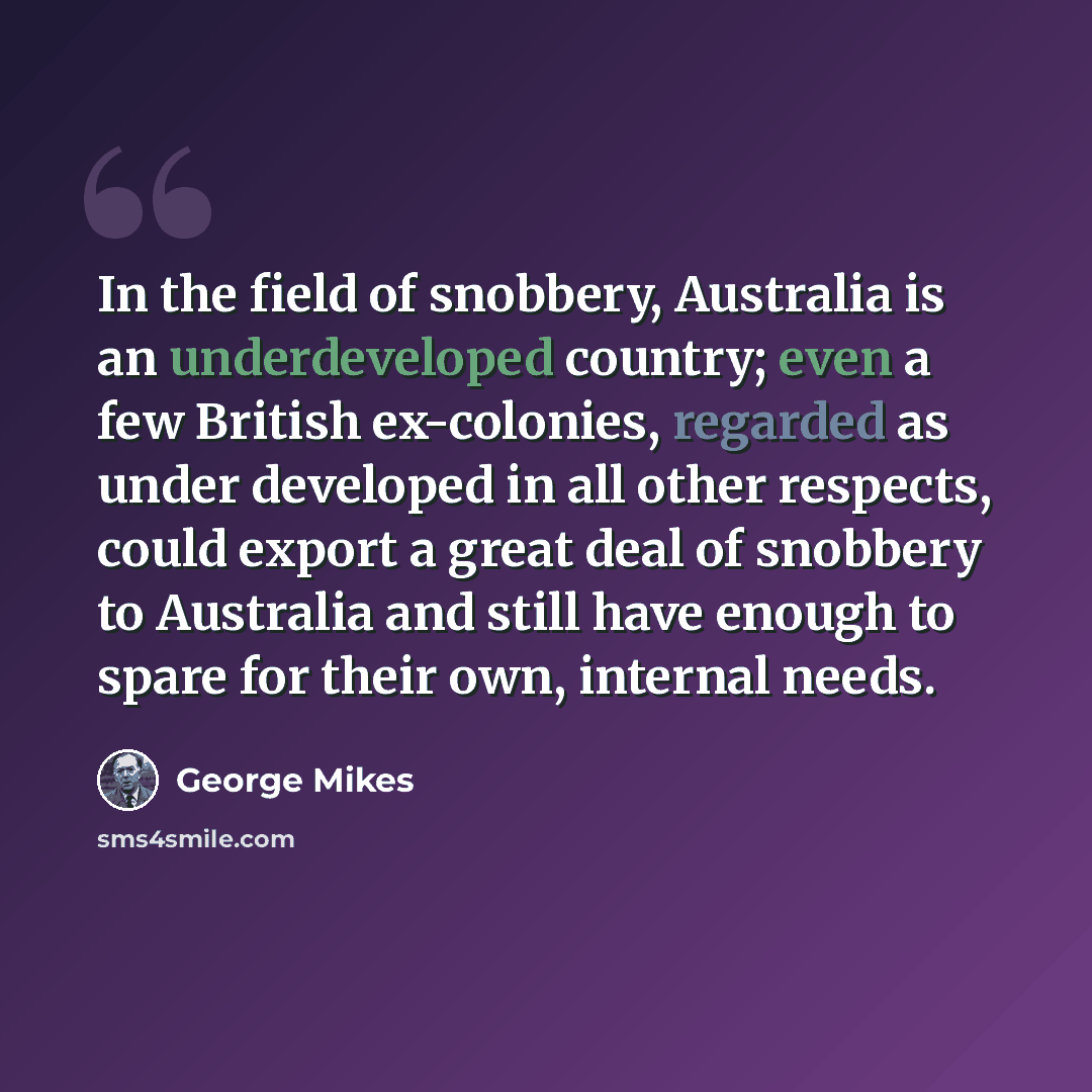 “In the field of snobbery, Australia is an underdeveloped country; even a few British ex-colonies, regarded as under developed in all other respects, could export a great deal of snobbery to Australia and still have enough to spare for their own, internal needs.” quote by George Mikes