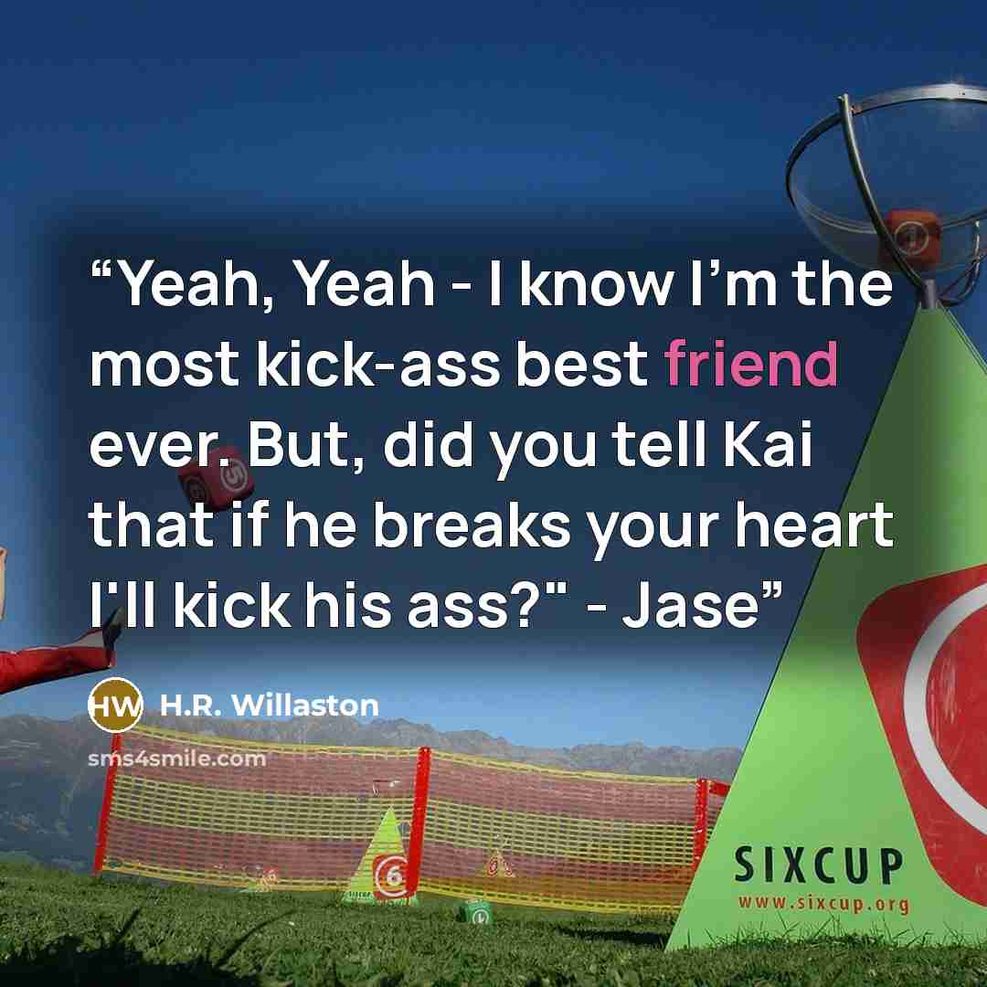 “Yeah, Yeah - I know I'm the most kick-ass best friend ever. But, did you tell Kai that if he breaks your heart I'll kick his ass?" - Jase” quote by H.R. Willaston