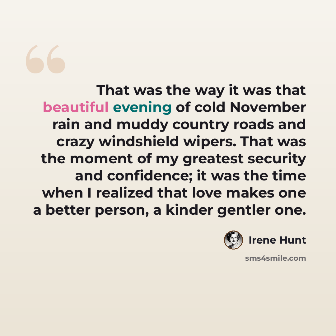 “That was the way it was that beautiful evening of cold November rain and muddy country roads and crazy windshield wipers. That was the moment of my greatest security and confidence; it was the time when I realized that love makes one a better person, a kinder gentler one.” quote by Irene Hunt