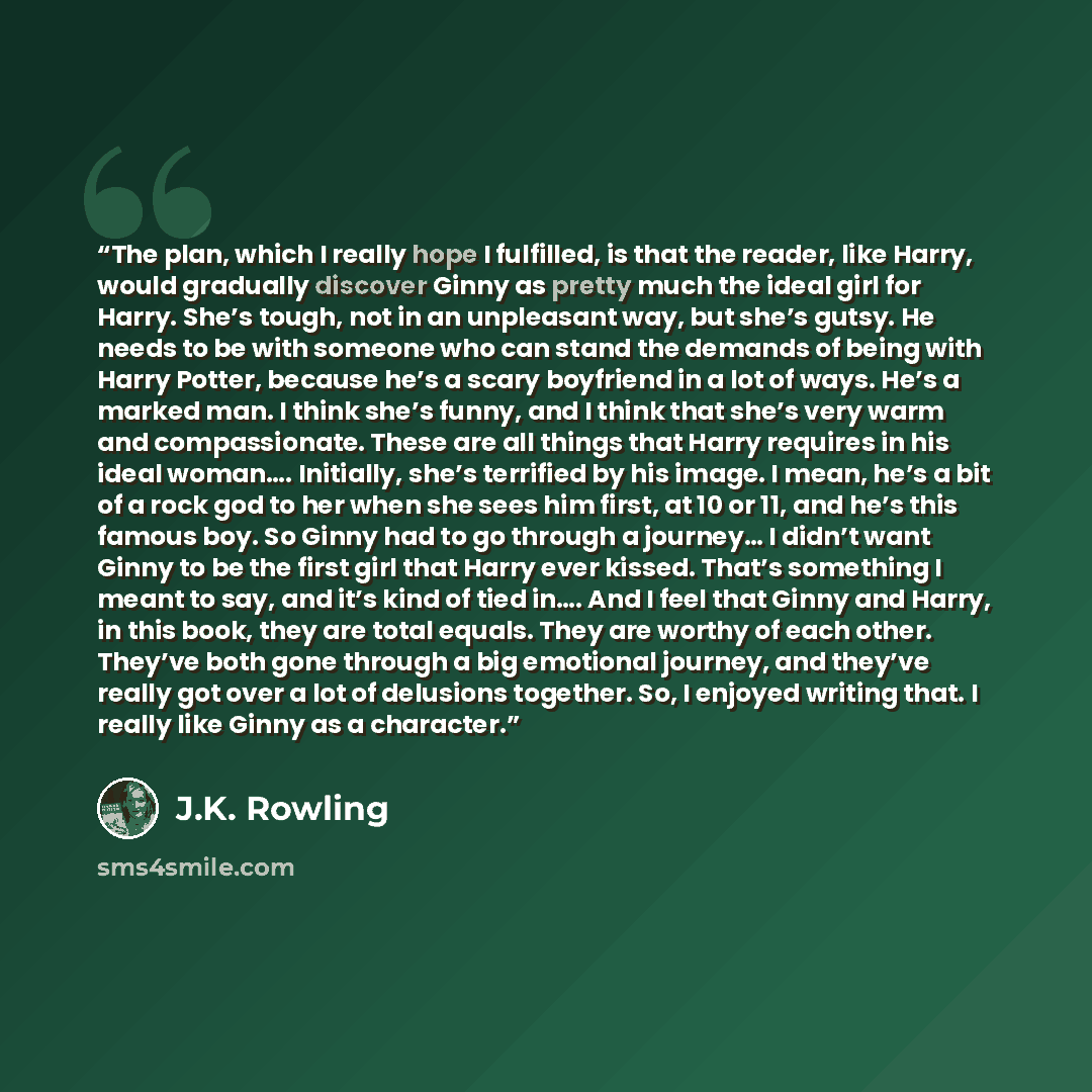 “The plan, which I really hope I fulfilled, is that the reader, like Harry, would gradually discover Ginny as pretty much the ideal girl for Harry. She’s tough, not in an unpleasant way, but she’s gutsy. He needs to be with someone who can stand the demands of being with Harry Potter, because he’s…” quote by J.K. Rowling