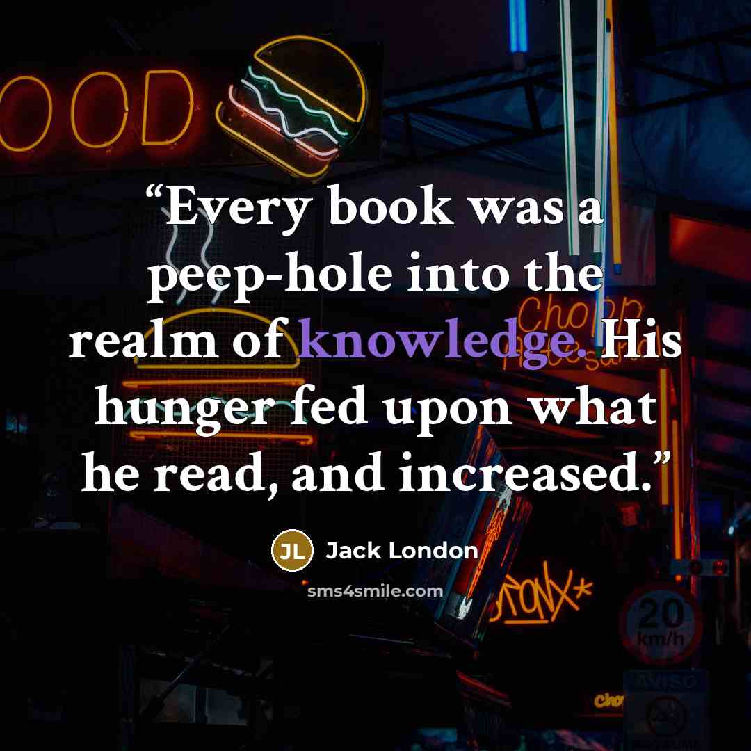 “Every book was a peep-hole into the realm of knowledge. His hunger fed upon what he read, and increased.” quote by Jack London