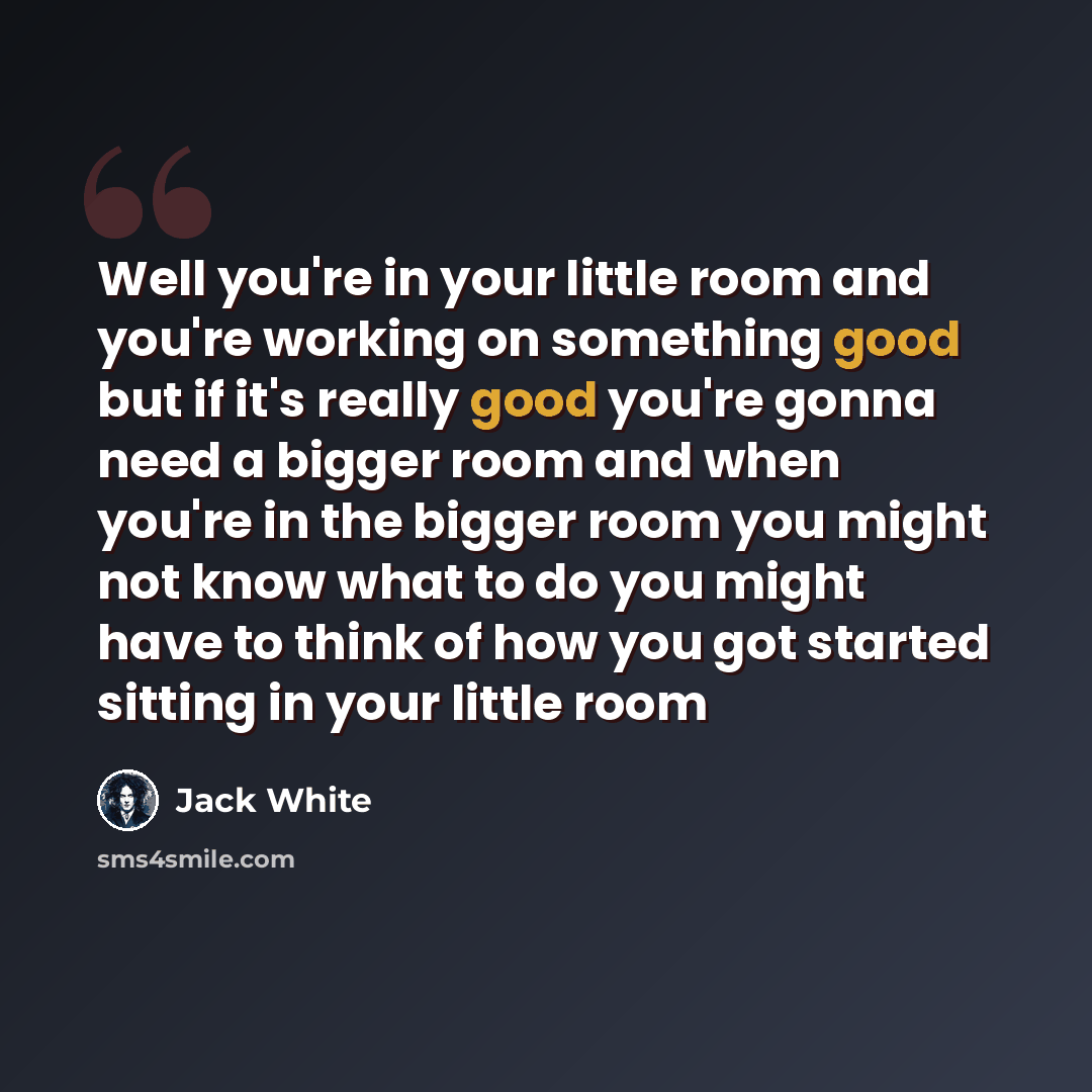 “Well you're in your little room and you're working on something good but if it's really good you're gonna need a bigger room and when you're in the bigger room you might not know what to do you might have to think of how you got started sitting in your little room” quote by Jack White