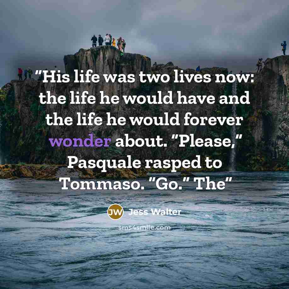 “His life was two lives now: the life he would have and the life he would forever wonder about. “Please,” Pasquale rasped to Tommaso. “Go.” The” quote by Jess Walter