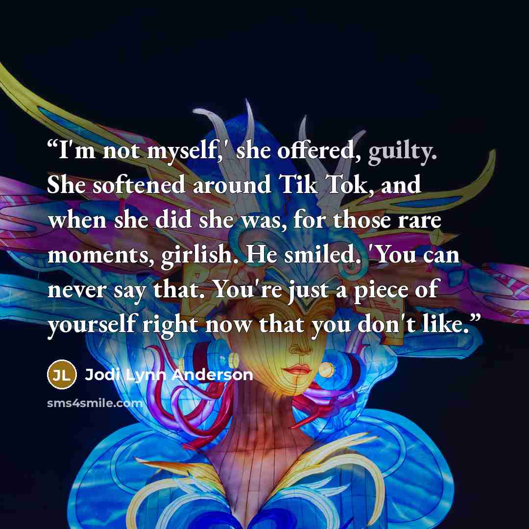 “I'm not myself,' she offered, guilty. She softened around Tik Tok, and when she did she was, for those rare moments, girlish. He smiled. 'You can never say that. You're just a piece of yourself right now that you don't like.” quote by Jodi Lynn Anderson