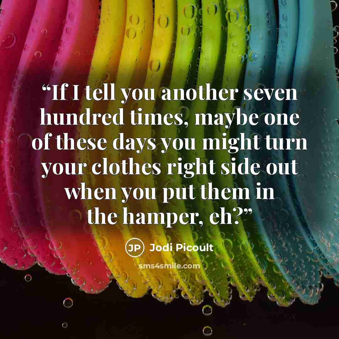 “If I tell you another seven hundred times, maybe one of these days you might turn your clothes right side out when you put them in the hamper, eh?” quote by Jodi Picoult