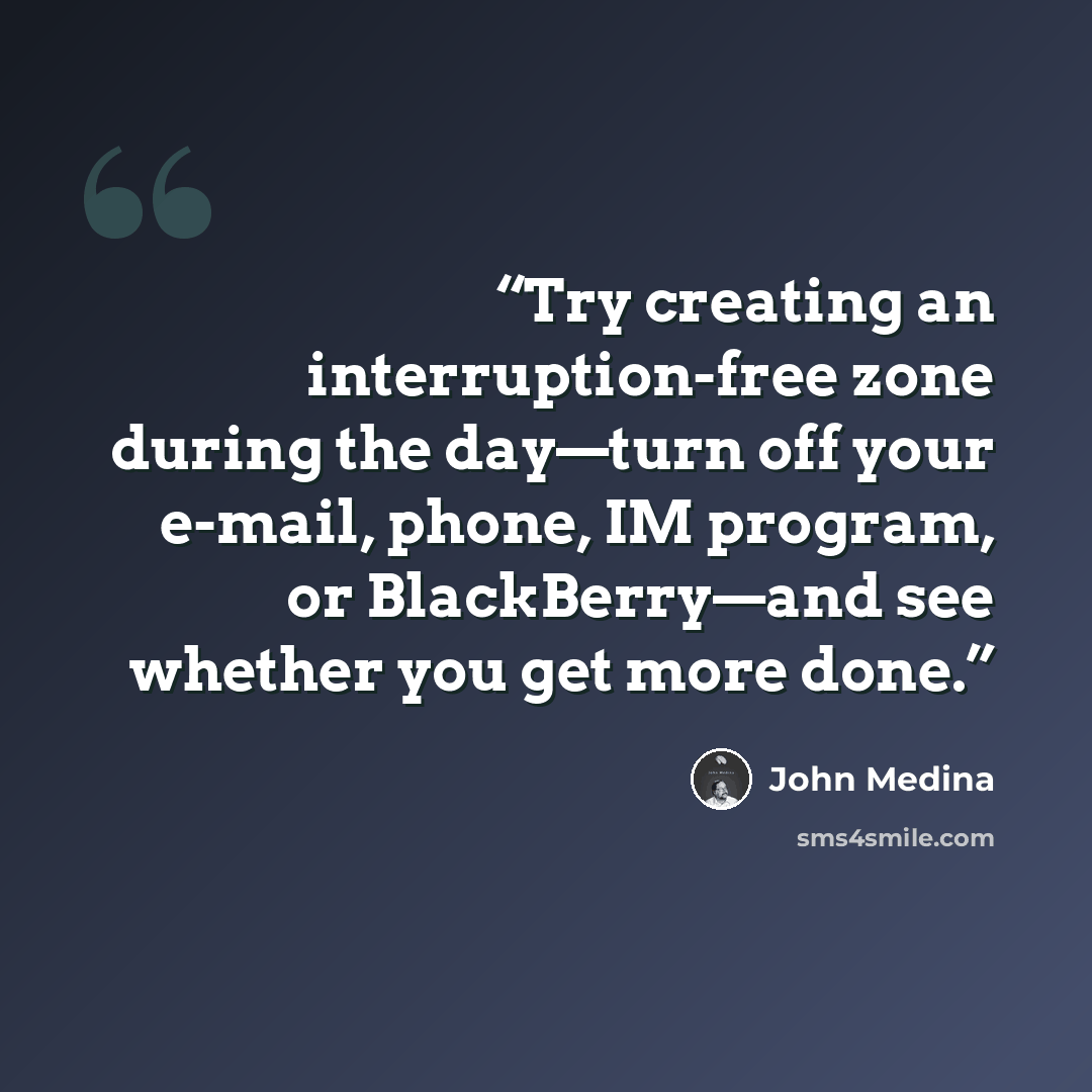 “Try creating an interruption-free zone during the day—turn off your e-mail, phone, IM program, or BlackBerry—and see whether you get more done.” quote by John Medina