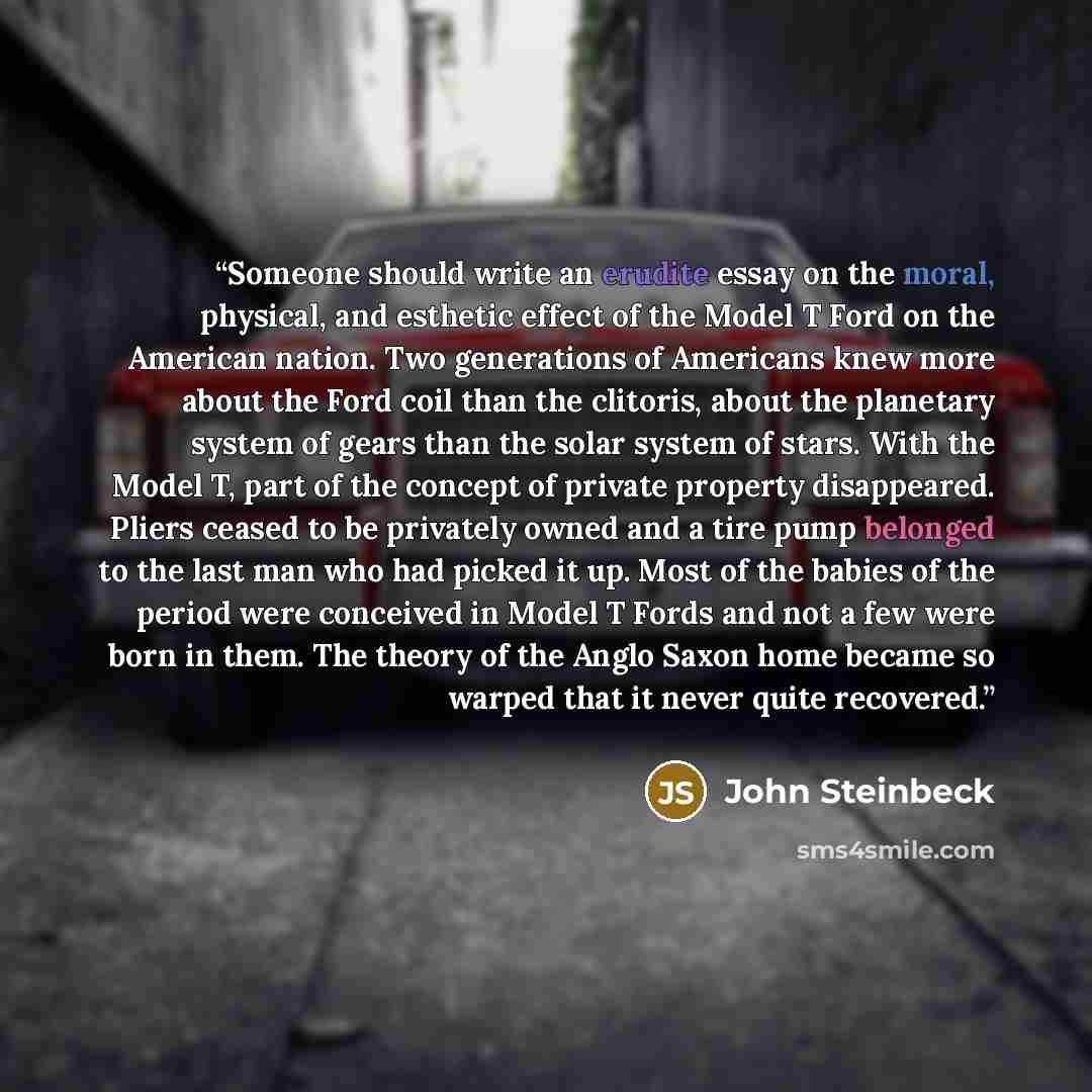 “Someone should write an erudite essay on the moral, physical, and esthetic effect of the Model T Ford on the American nation. Two generations of Americans knew more about the Ford coil than the clitoris, about the planetary system of gears than the solar system of stars. With the Model T, part of…” quote by John Steinbeck
