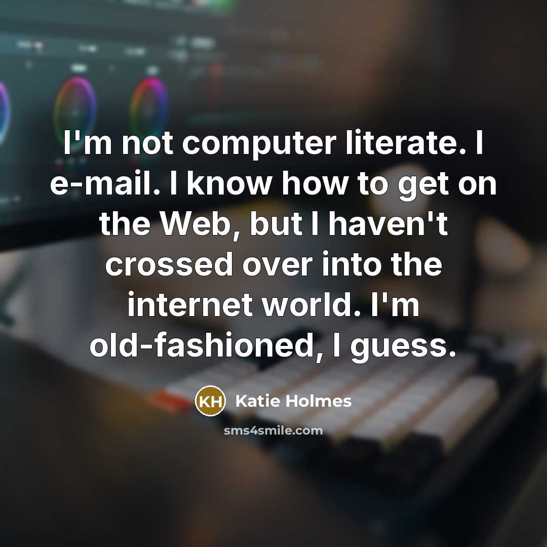 “I'm not computer literate. I e-mail. I know how to get on the Web, but I haven't crossed over into the internet world. I'm old-fashioned, I guess.” quote by Katie Holmes