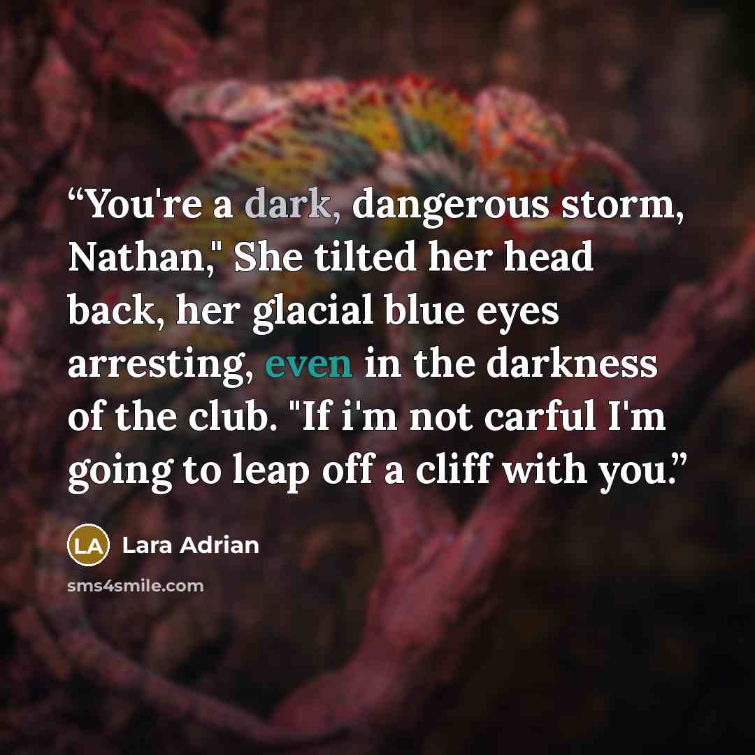“You're a dark, dangerous storm, Nathan," She tilted her head back, her glacial blue eyes arresting, even in the darkness of the club. "If i'm not carful I'm going to leap off a cliff with you.” quote by Lara Adrian