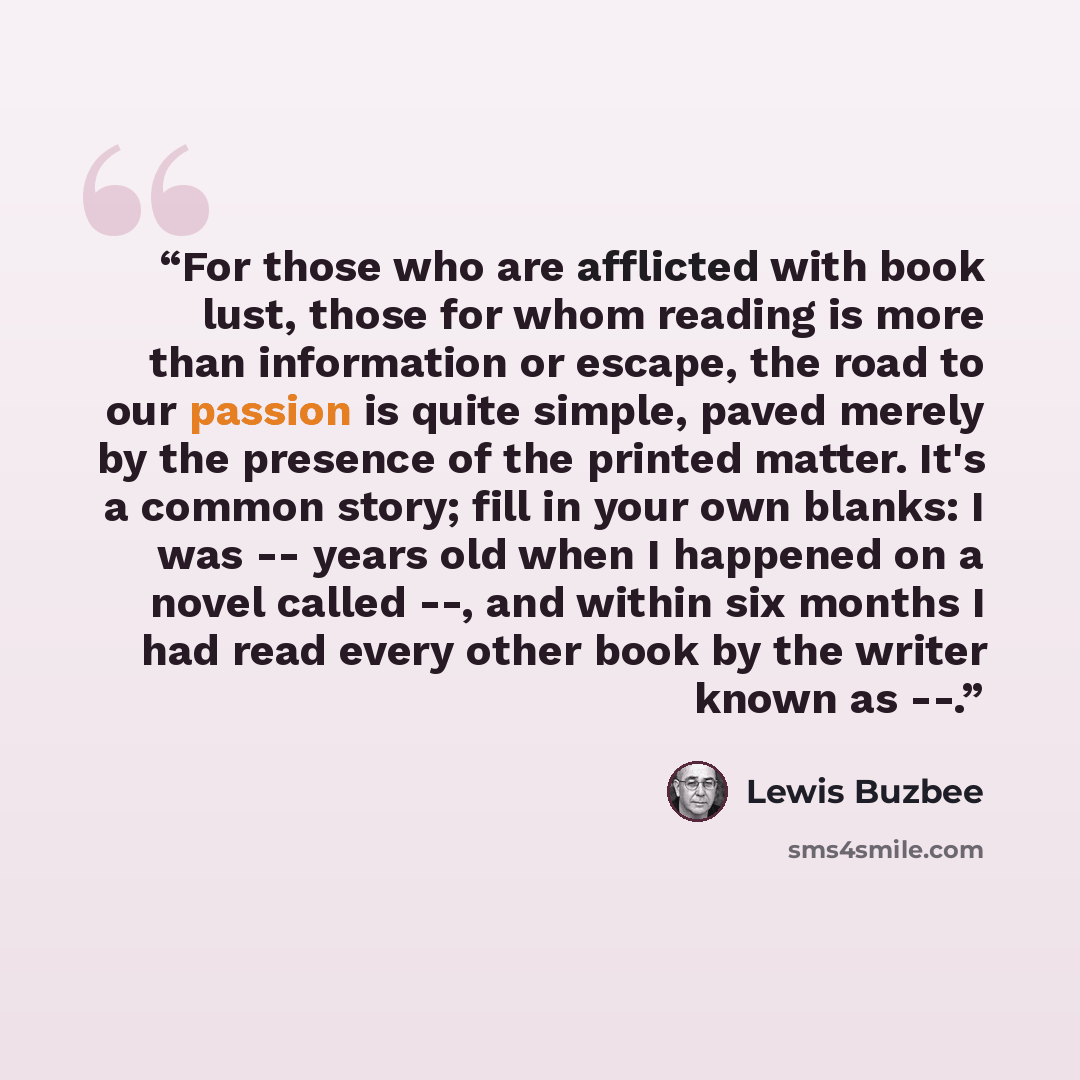 “For those who are afflicted with book lust, those for whom reading is more than information or escape, the road to our passion is quite simple, paved merely by the presence of the printed matter. It's a common story; fill in your own blanks: I was -- years old when I happened on a novel called…” quote by Lewis Buzbee