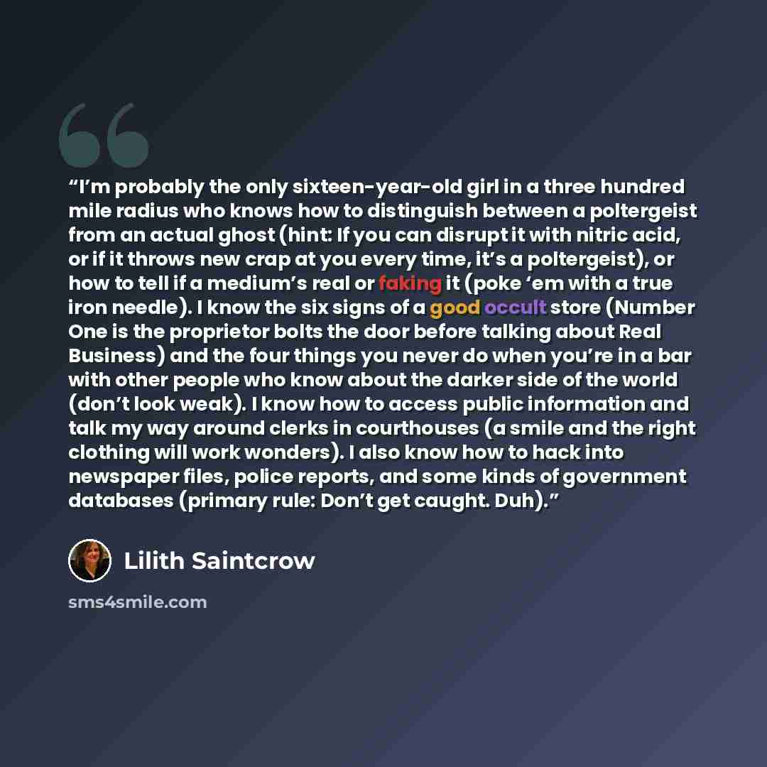 “I’m probably the only sixteen-year-old girl in a three hundred mile radius who knows how to distinguish between a poltergeist from an actual ghost (hint: If you can disrupt it with nitric acid, or if it throws new crap at you every time, it’s a poltergeist), or how to tell if a medium’s real or…” quote by Lilith Saintcrow