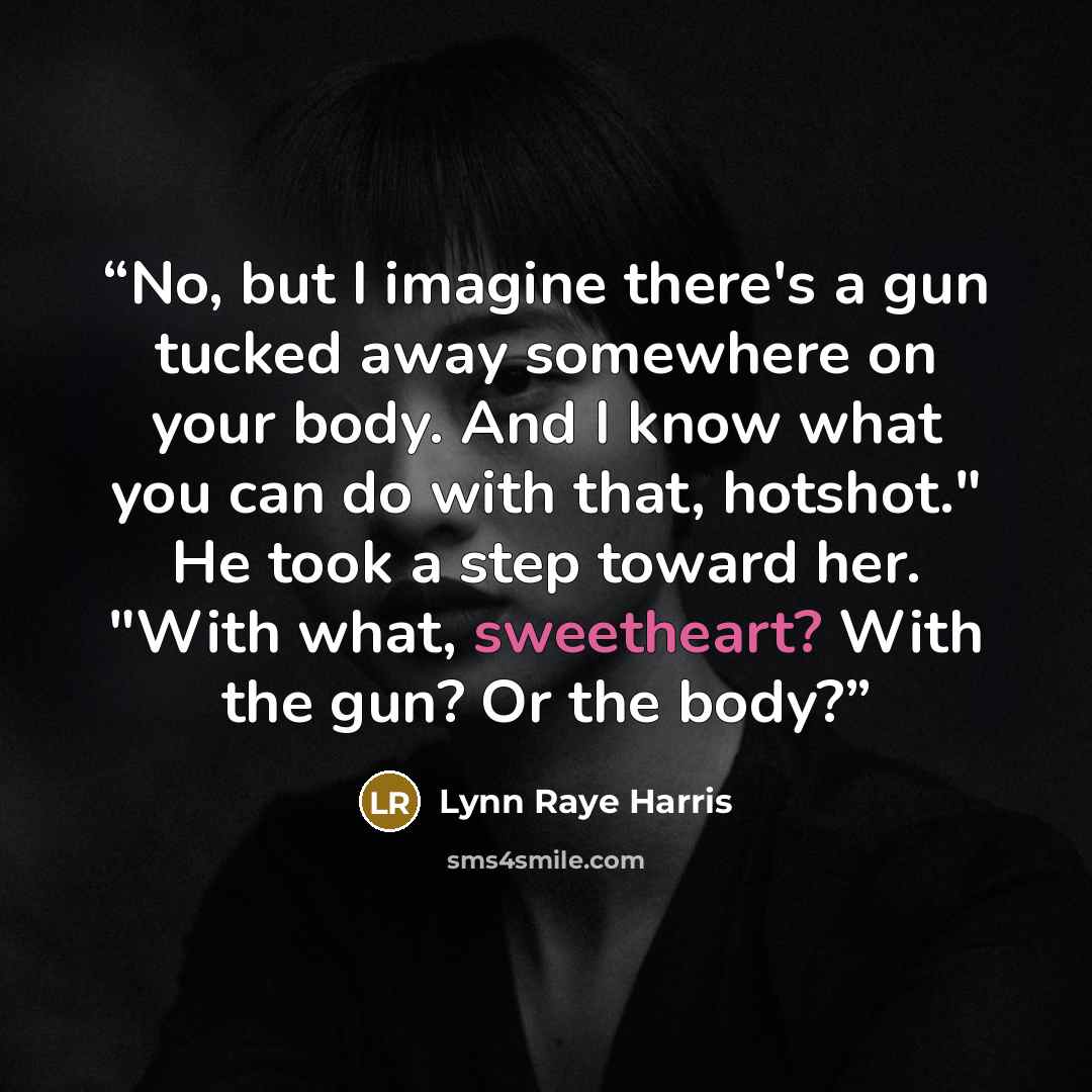 “No, but I imagine there's a gun tucked away somewhere on your body. And I know what you can do with that, hotshot." He took a step toward her. "With what, sweetheart? With the gun? Or the body?” quote by Lynn Raye Harris