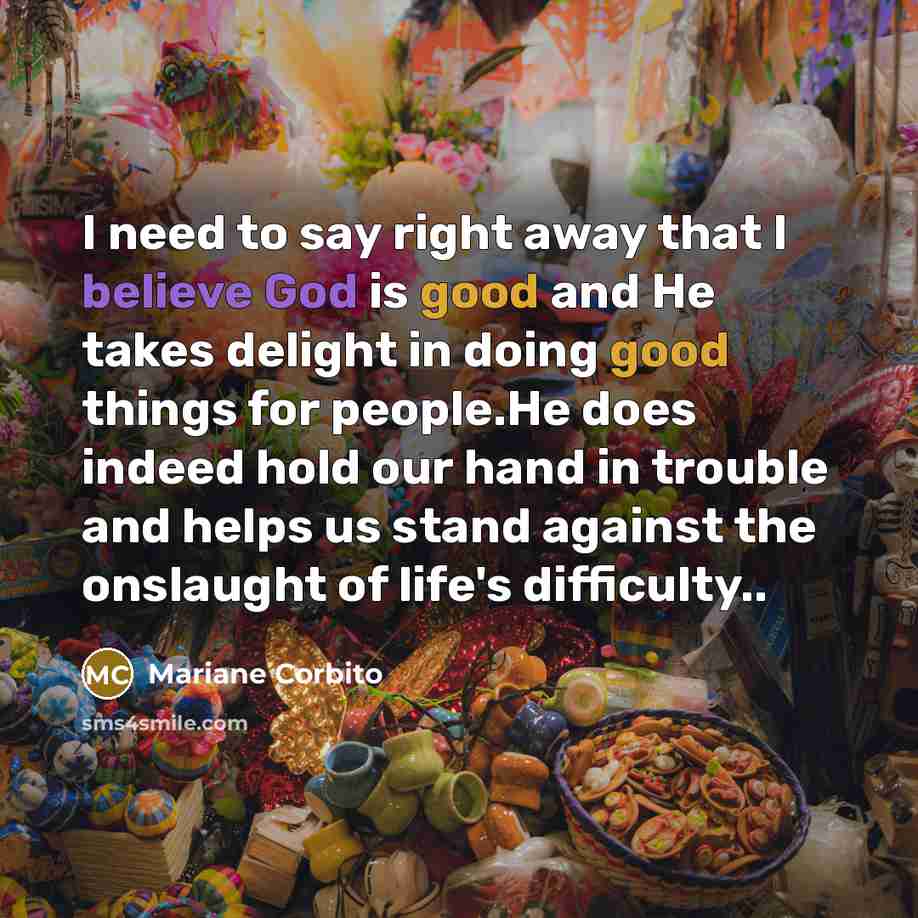 “I need to say right away that I believe God is good and He takes delight in doing good things for people.He does indeed hold our hand in trouble and helps us stand against the onslaught of life's difficulty..” quote by Mariane Corbito