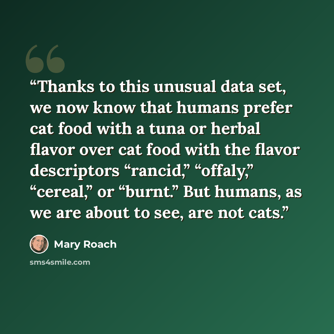 “Thanks to this unusual data set, we now know that humans prefer cat food with a tuna or herbal flavor over cat food with the flavor descriptors “rancid,” “offaly,” “cereal,” or “burnt.” But humans, as we are about to see, are not cats.” quote by Mary Roach