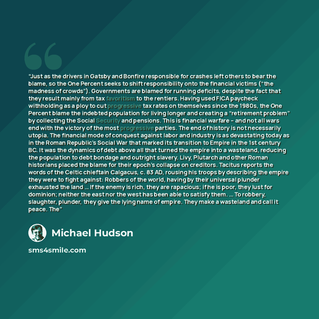 “Just as the drivers in Gatsby and Bonfire responsible for crashes left others to bear the blame, so the One Percent seeks to shift responsibility onto the financial victims (“the madness of crowds”). Governments are blamed for running deficits, despite the fact that they result mainly from tax…” quote by Michael Hudson