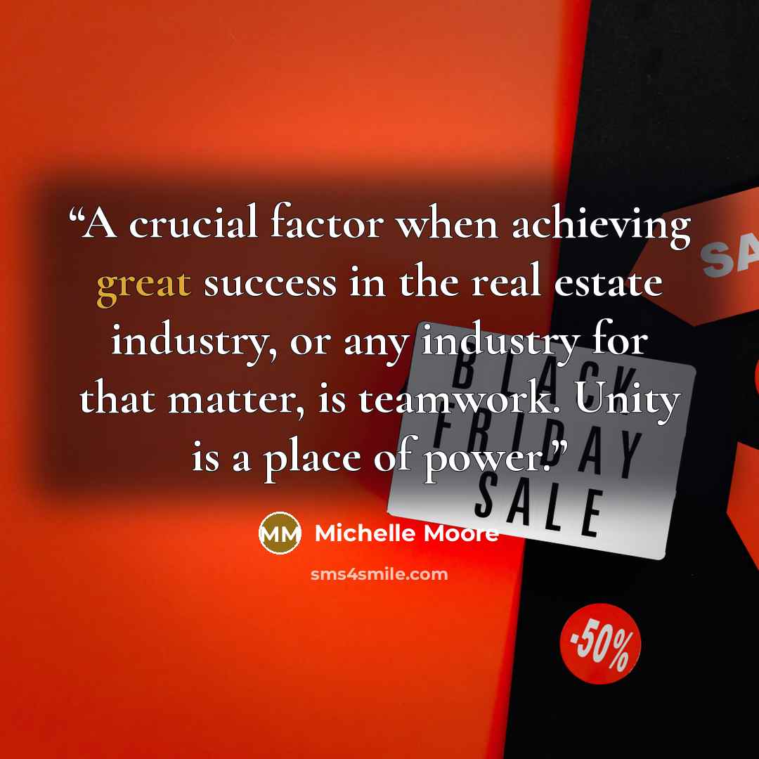 “A crucial factor when achieving great success in the real estate industry, or any industry for that matter, is teamwork. Unity is a place of power.” quote by Michelle Moore