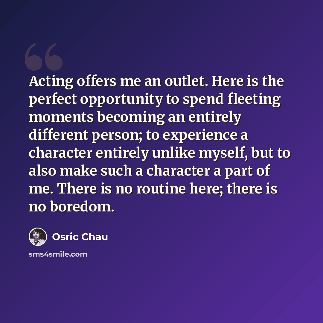 “Acting offers me an outlet. Here is the perfect opportunity to spend fleeting moments becoming an entirely different person; to experience a character entirely unlike myself, but to also make such a character a part of me. There is no routine here; there is no boredom.” quote by Osric Chau