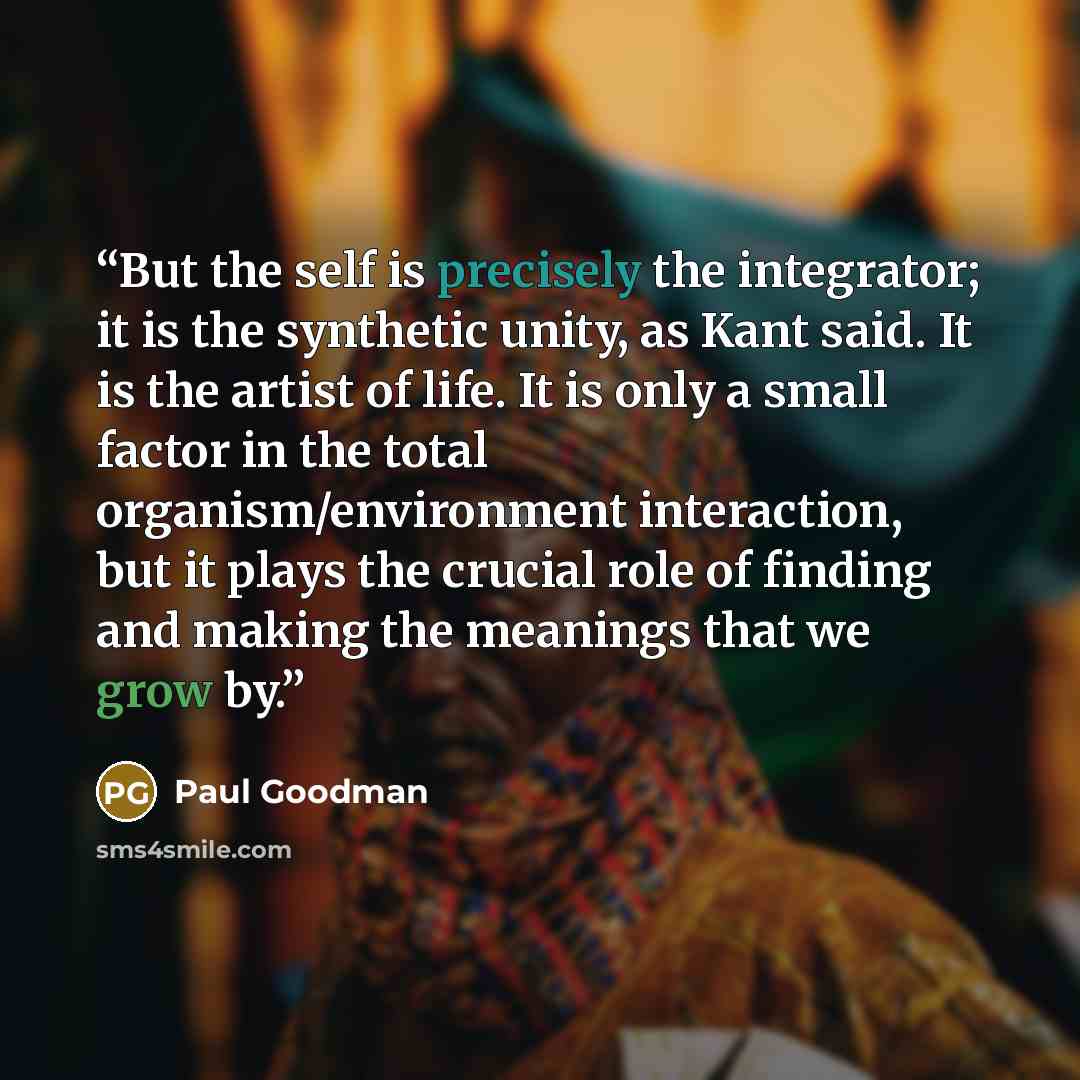 “But the self is precisely the integrator; it is the synthetic unity, as Kant said. It is the artist of life. It is only a small factor in the total organism/environment interaction, but it plays the crucial role of finding and making the meanings that we grow by.” quote by Paul Goodman