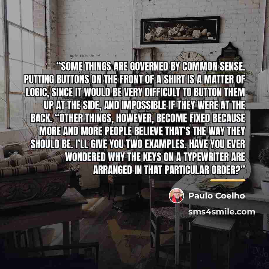 “Some things are governed by common sense. Putting buttons on the front of a shirt is a matter of logic, since it would be very difficult to button them up at the side, and impossible if they were at the back. “Other things, however, become fixed because more and more people believe that’s the way…” quote by Paulo Coelho