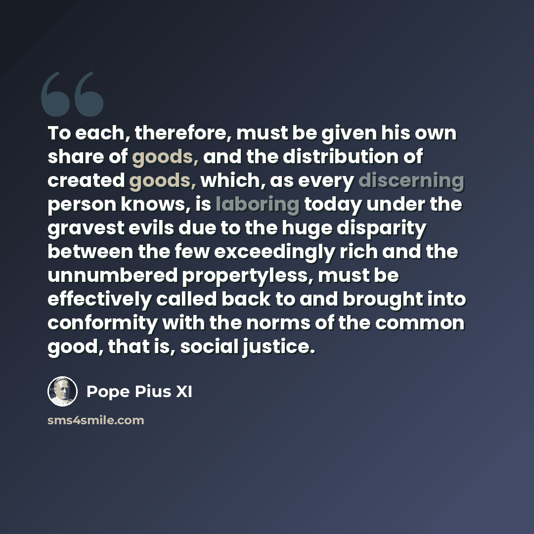 “To each, therefore, must be given his own share of goods, and the distribution of created goods, which, as every discerning person knows, is laboring today under the gravest evils due to the huge disparity between the few exceedingly rich and the unnumbered propertyless, must be effectively called…” quote by Pope Pius XI