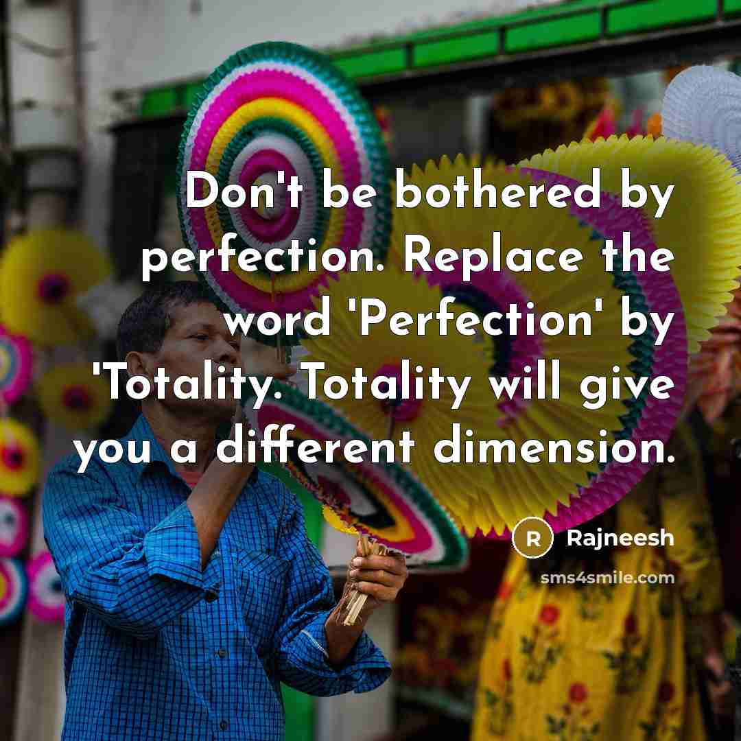 “Don't be bothered by perfection. Replace the word 'Perfection' by 'Totality. Totality will give you a different dimension.” quote by Rajneesh
