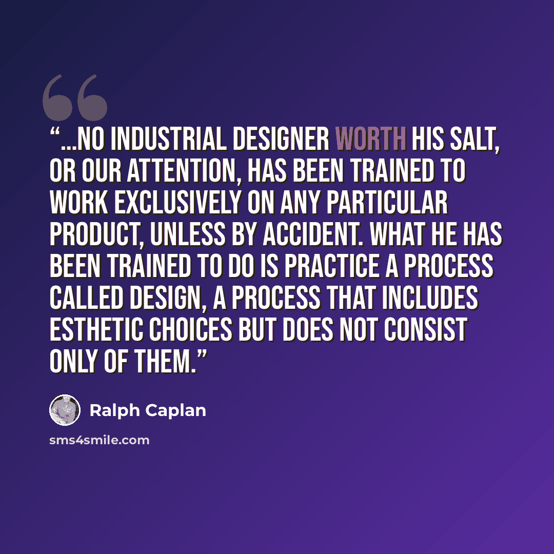 “…no industrial designer worth his salt, or our attention, has been trained to work exclusively on any particular product, unless by accident. What he has been trained to do is practice a process called design, a process that includes esthetic choices but does not consist only of them.” quote by Ralph Caplan