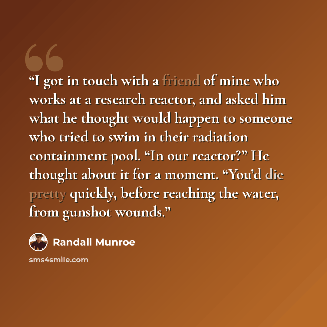 “I got in touch with a friend of mine who works at a research reactor, and asked him what he thought would happen to someone who tried to swim in their radiation containment pool. “In our reactor?” He thought about it for a moment. “You’d die pretty quickly, before reaching the water, from gunshot…” quote by Randall Munroe