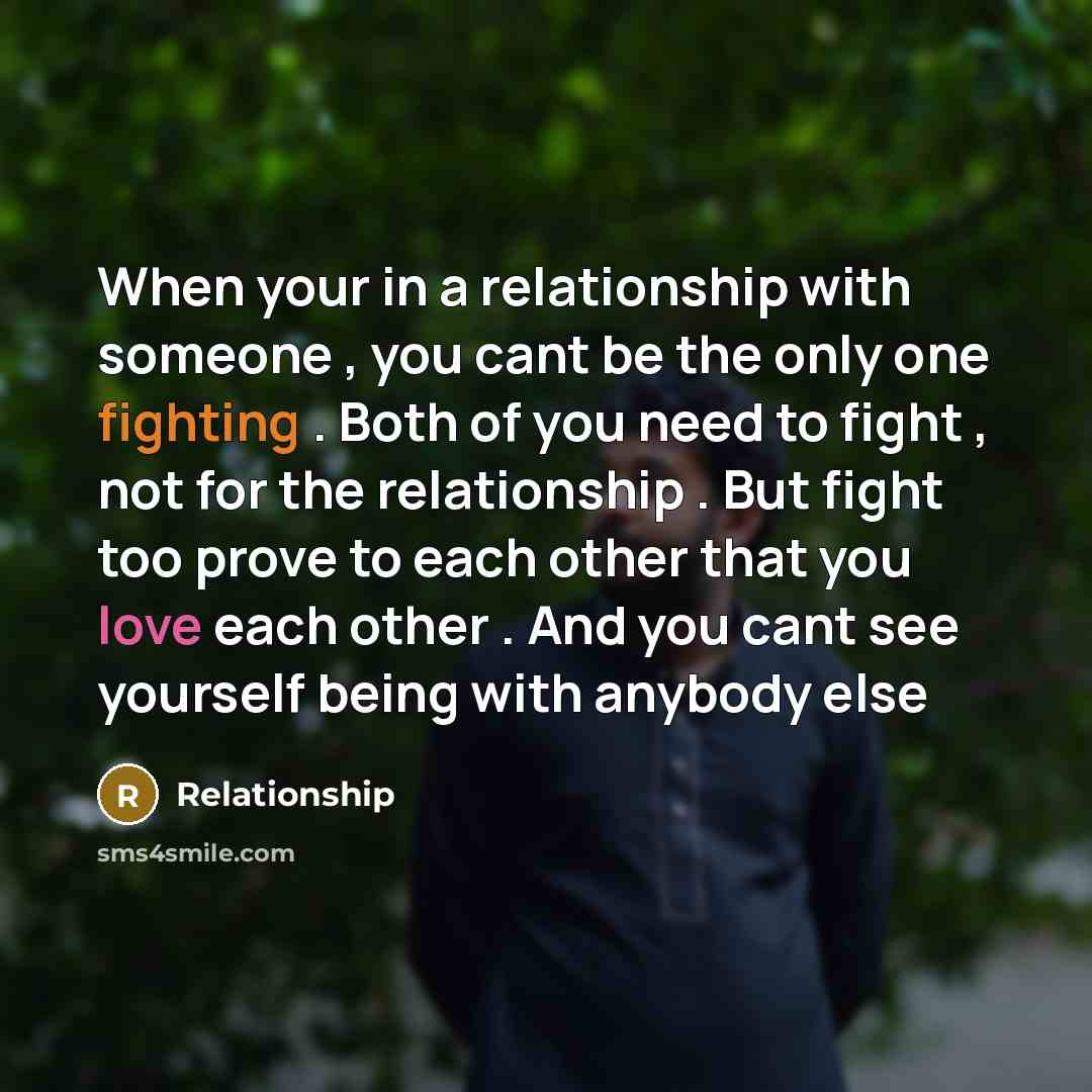 “When your in a relationship with someone , you cant be the only one fighting . Both of you need to fight , not for the relationship . But fight too prove to each other that you love each other . And you cant see yourself being with anybody else” quote by Relationship