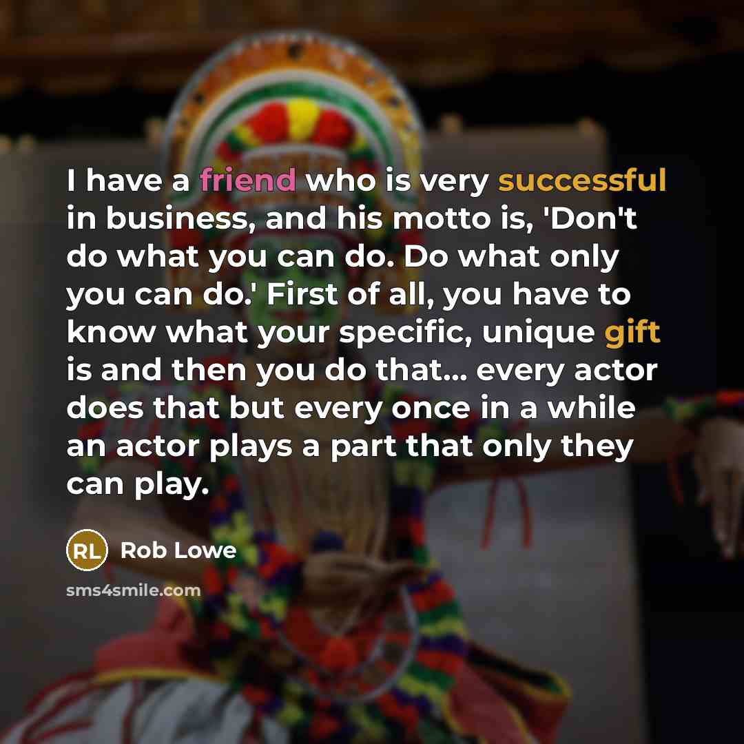 “I have a friend who is very successful in business, and his motto is, 'Don't do what you can do. Do what only you can do.' First of all, you have to know what your specific, unique gift is and then you do that... every actor does that but every once in a while an actor plays a part that only they…” quote by Rob Lowe