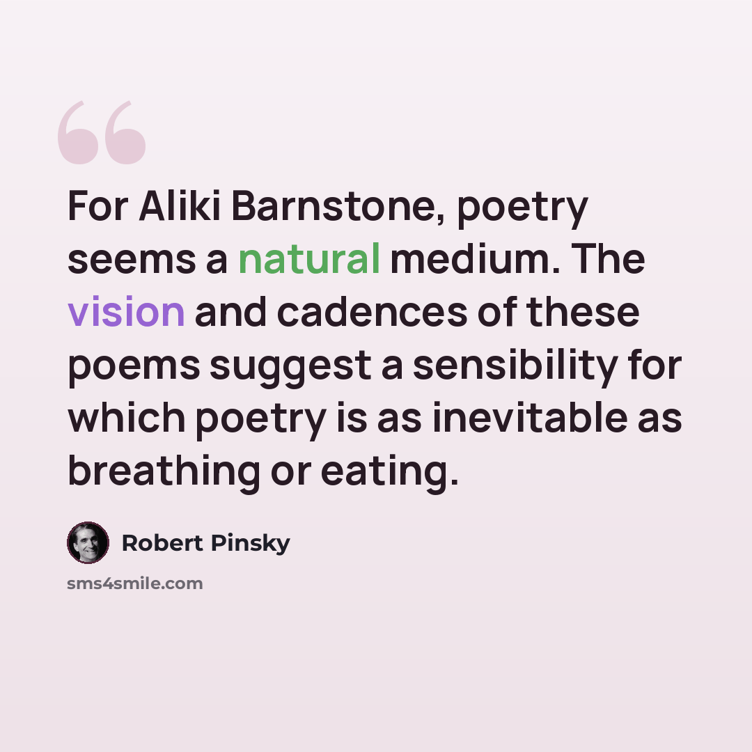 “For Aliki Barnstone, poetry seems a natural medium. The vision and cadences of these poems suggest a sensibility for which poetry is as inevitable as breathing or eating.” quote by Robert Pinsky