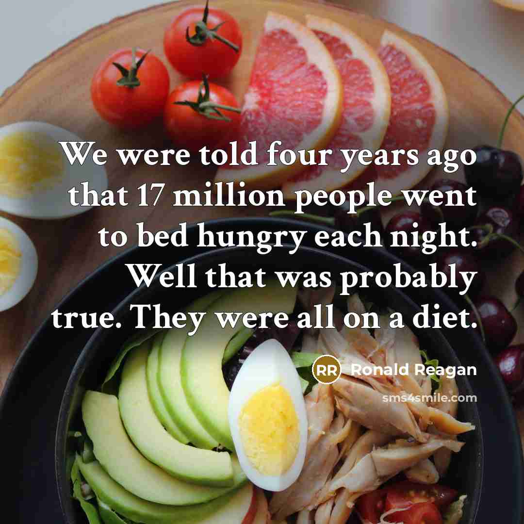 “We were told four years ago that 17 million people went to bed hungry each night. Well that was probably true. They were all on a diet.” quote by Ronald Reagan