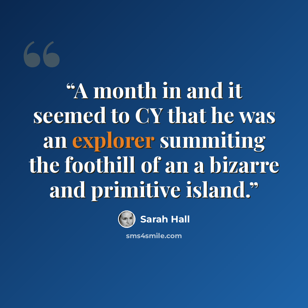 “A month in and it seemed to CY that he was an explorer summiting the foothill of an a bizarre and primitive island.” quote by Sarah Hall