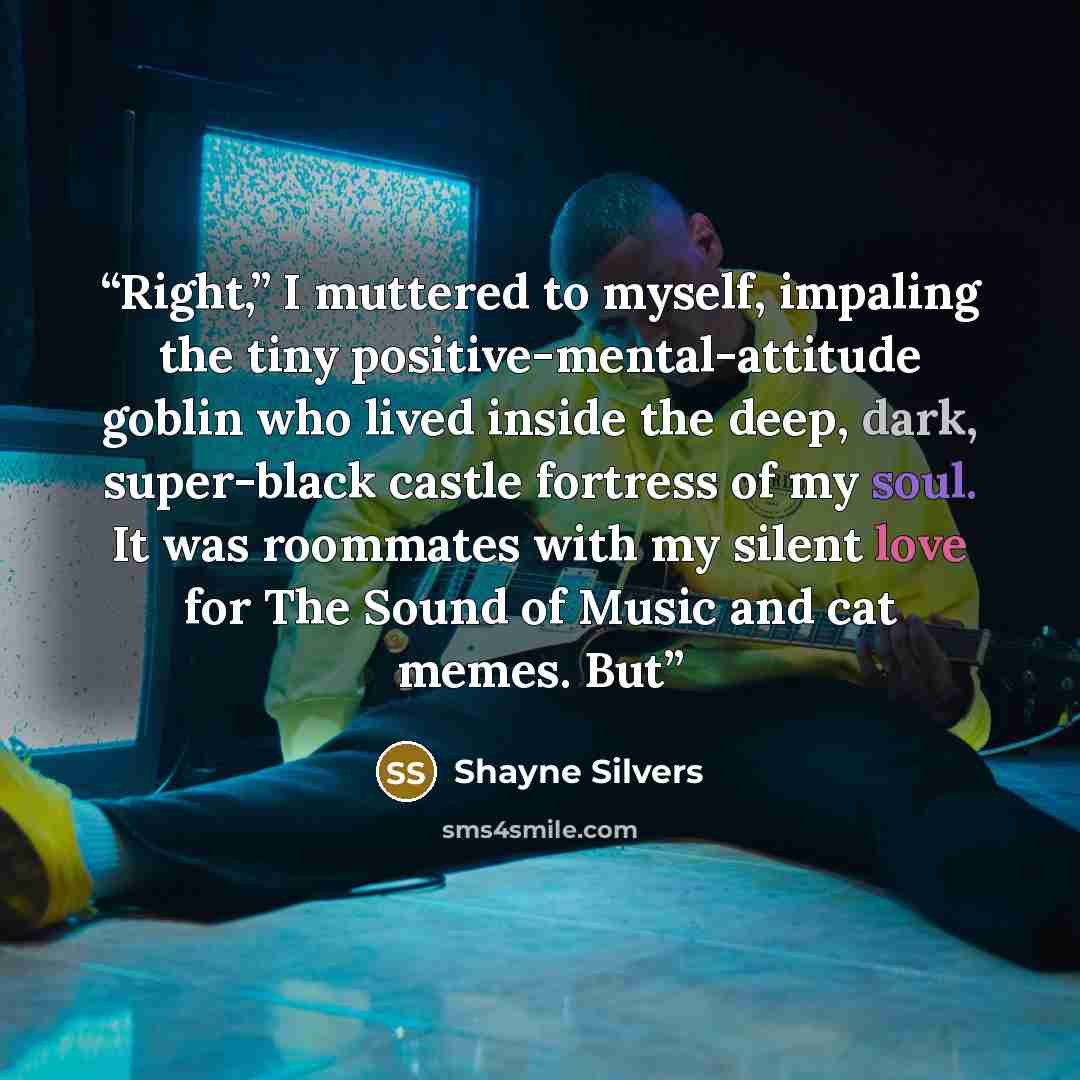 “Right,” I muttered to myself, impaling the tiny positive-mental-attitude goblin who lived inside the deep, dark, super-black castle fortress of my soul. It was roommates with my silent love for The Sound of Music and cat memes. But” quote by Shayne Silvers
