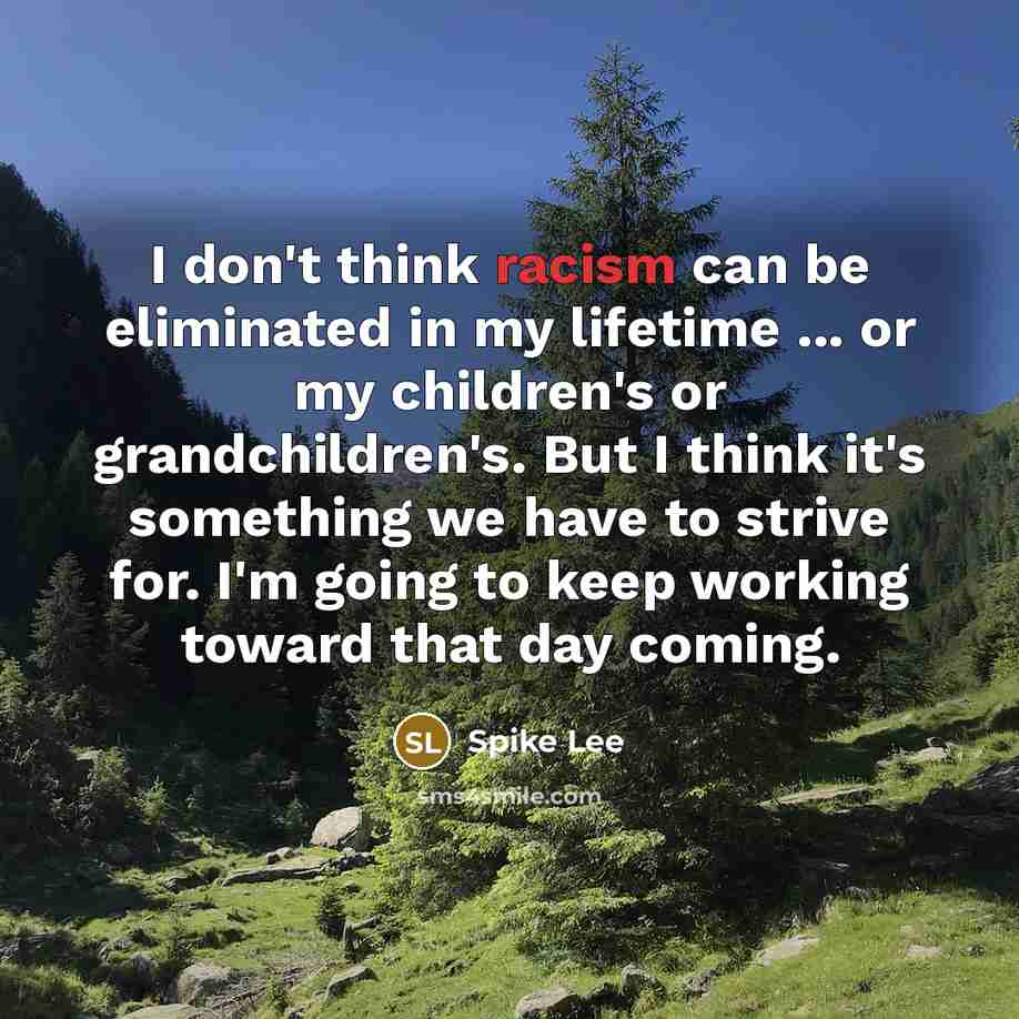 “I don't think racism can be eliminated in my lifetime ... or my children's or grandchildren's. But I think it's something we have to strive for. I'm going to keep working toward that day coming.” quote by Spike Lee