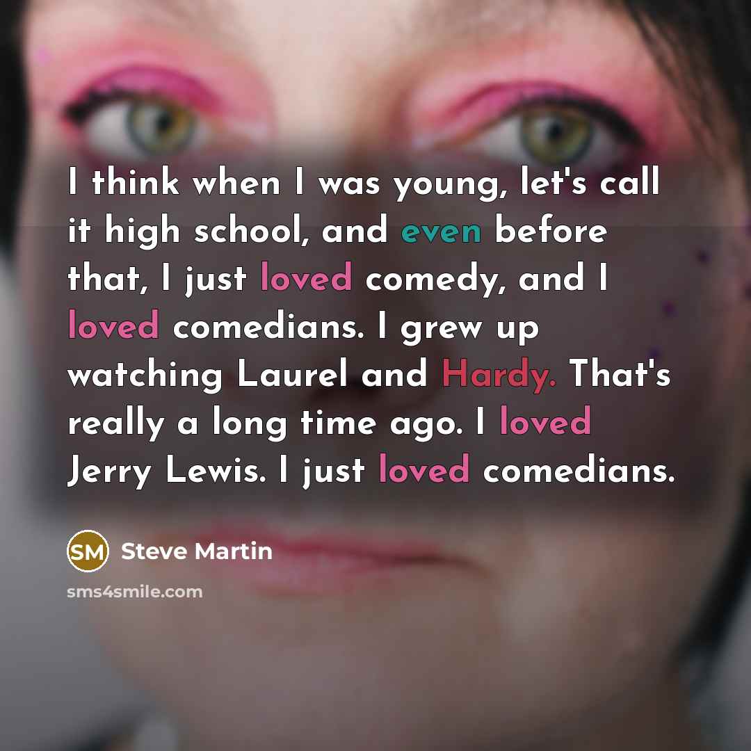 “I think when I was young, let's call it high school, and even before that, I just loved comedy, and I loved comedians. I grew up watching Laurel and Hardy. That's really a long time ago. I loved Jerry Lewis. I just loved comedians.” quote by Steve Martin