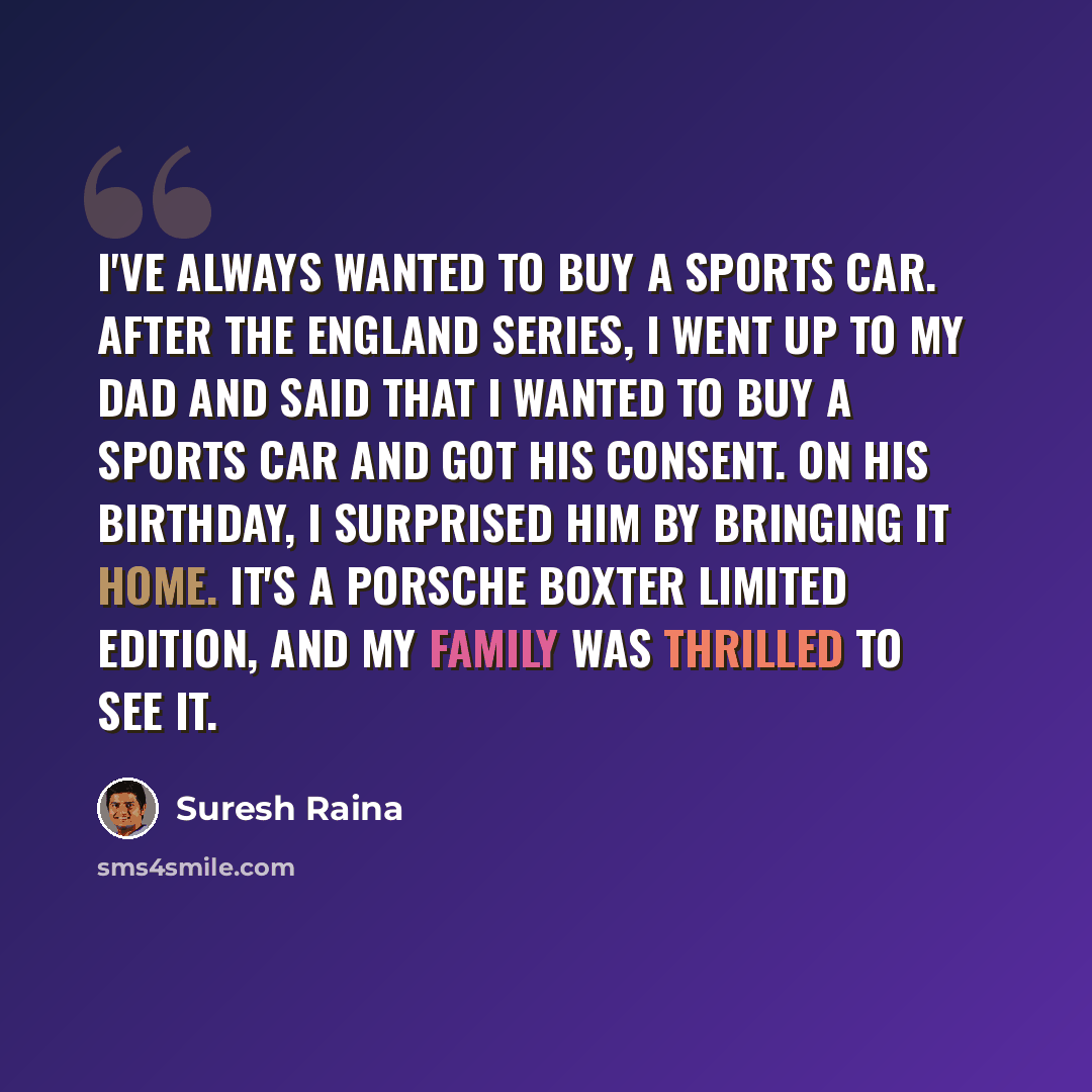 “I've always wanted to buy a sports car. After the England series, I went up to my dad and said that I wanted to buy a sports car and got his consent. On his birthday, I surprised him by bringing it home. It's a Porsche Boxter Limited Edition, and my family was thrilled to see it.” quote by Suresh Raina