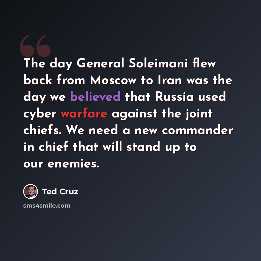 “The day General Soleimani flew back from Moscow to Iran was the day we believed that Russia used cyber warfare against the joint chiefs. We need a new commander in chief that will stand up to our enemies.” quote by Ted Cruz