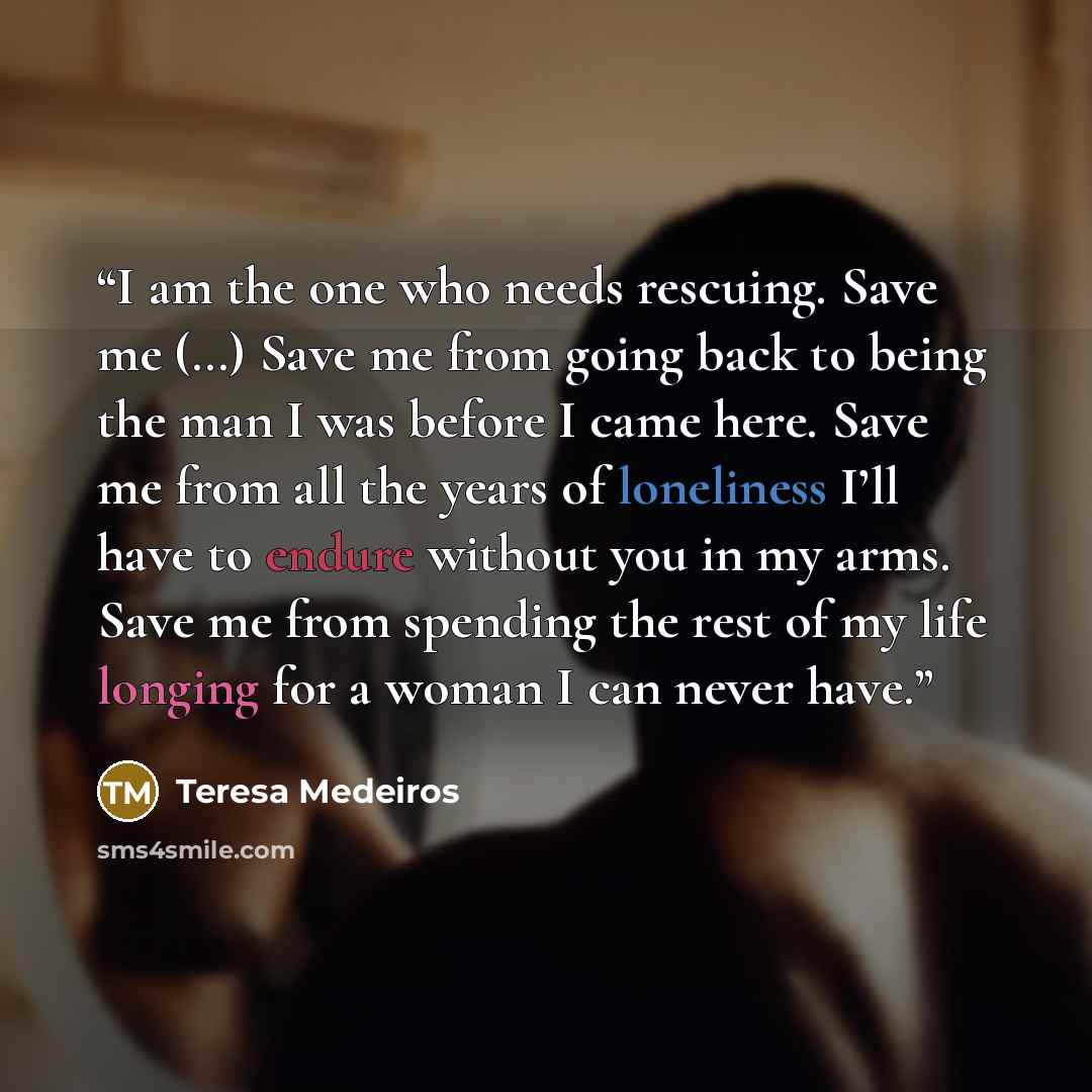 “I am the one who needs rescuing. Save me (…) Save me from going back to being the man I was before I came here. Save me from all the years of loneliness I’ll have to endure without you in my arms. Save me from spending the rest of my life longing for a woman I can never have.” quote by Teresa Medeiros