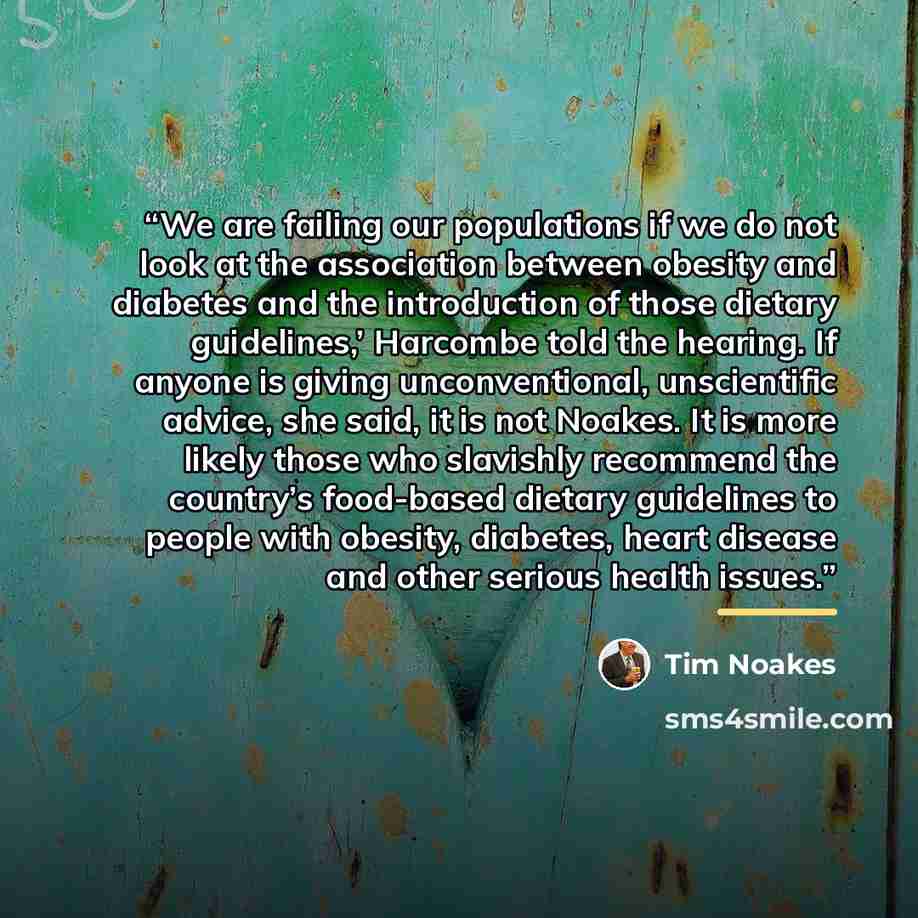 “We are failing our populations if we do not look at the association between obesity and diabetes and the introduction of those dietary guidelines,’ Harcombe told the hearing. If anyone is giving unconventional, unscientific advice, she said, it is not Noakes. It is more likely those who slavishly…” quote by Tim Noakes