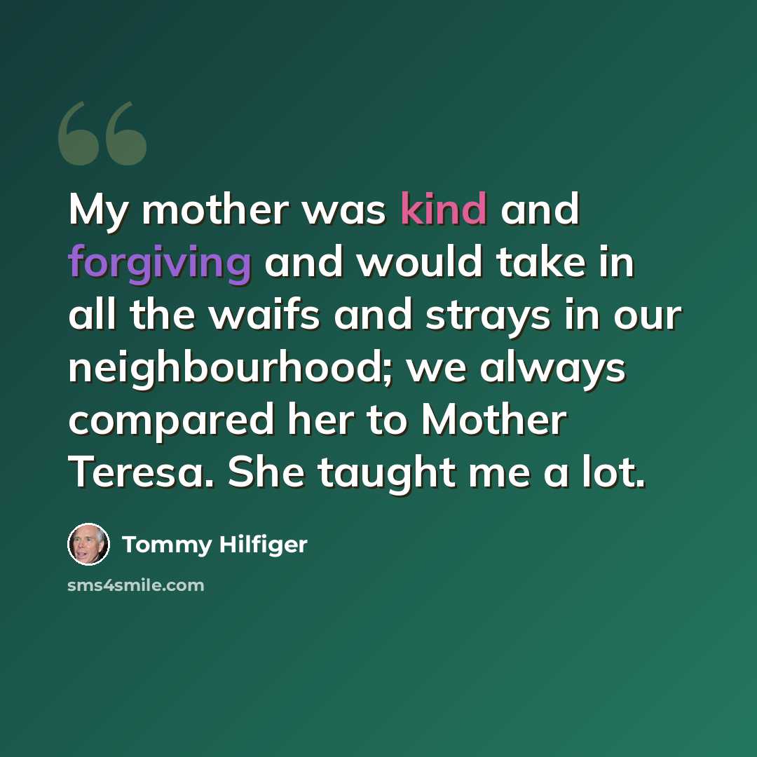 “My mother was kind and forgiving and would take in all the waifs and strays in our neighbourhood; we always compared her to Mother Teresa. She taught me a lot.” quote by Tommy Hilfiger