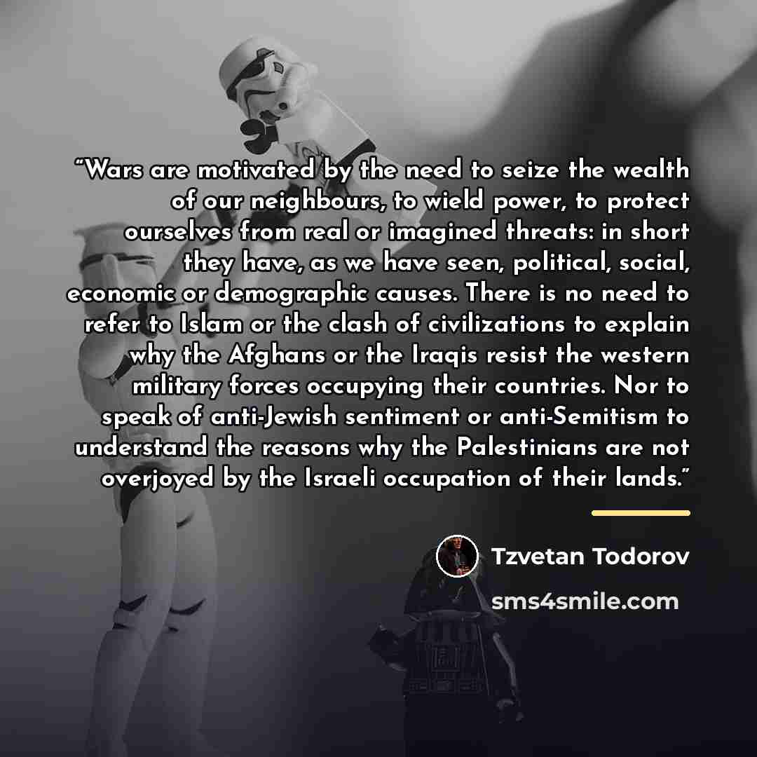 “Wars are motivated by the need to seize the wealth of our neighbours, to wield power, to protect ourselves from real or imagined threats: in short they have, as we have seen, political, social, economic or demographic causes. There is no need to refer to Islam or the clash of civilizations to…” quote by Tzvetan Todorov