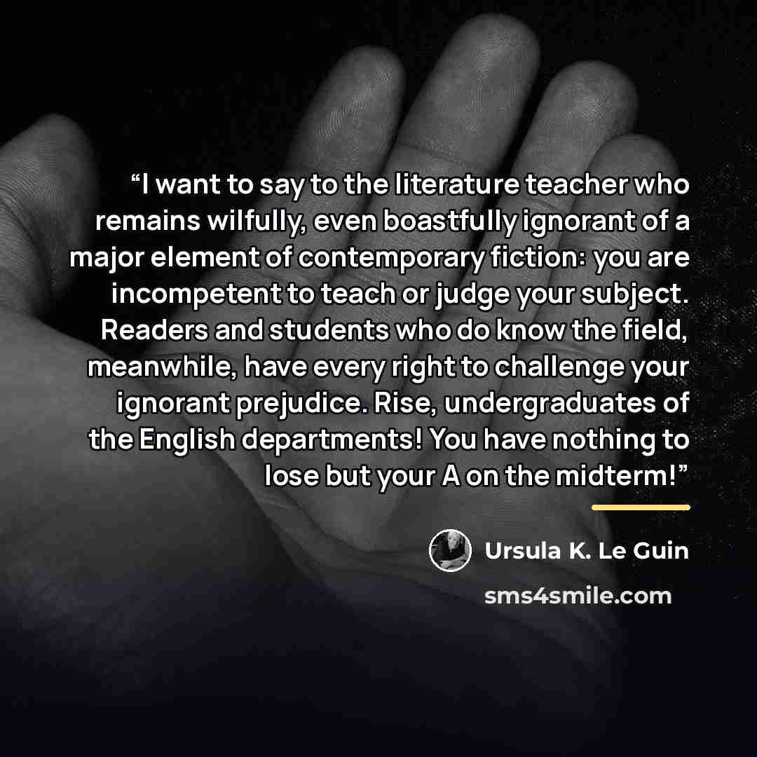 “I want to say to the literature teacher who remains wilfully, even boastfully ignorant of a major element of contemporary fiction: you are incompetent to teach or judge your subject. Readers and students who do know the field, meanwhile, have every right to challenge your ignorant prejudice. Rise…” quote by Ursula K. Le Guin
