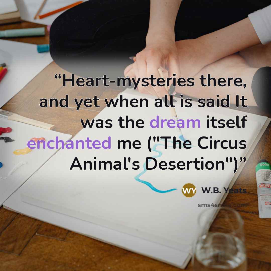 “Heart-mysteries there, and yet when all is said It was the dream itself enchanted me ("The Circus Animal's Desertion")” quote by W.B. Yeats