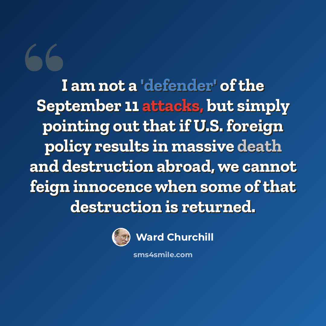 “I am not a 'defender' of the September 11 attacks, but simply pointing out that if U.S. foreign policy results in massive death and destruction abroad, we cannot feign innocence when some of that destruction is returned.” quote by Ward Churchill