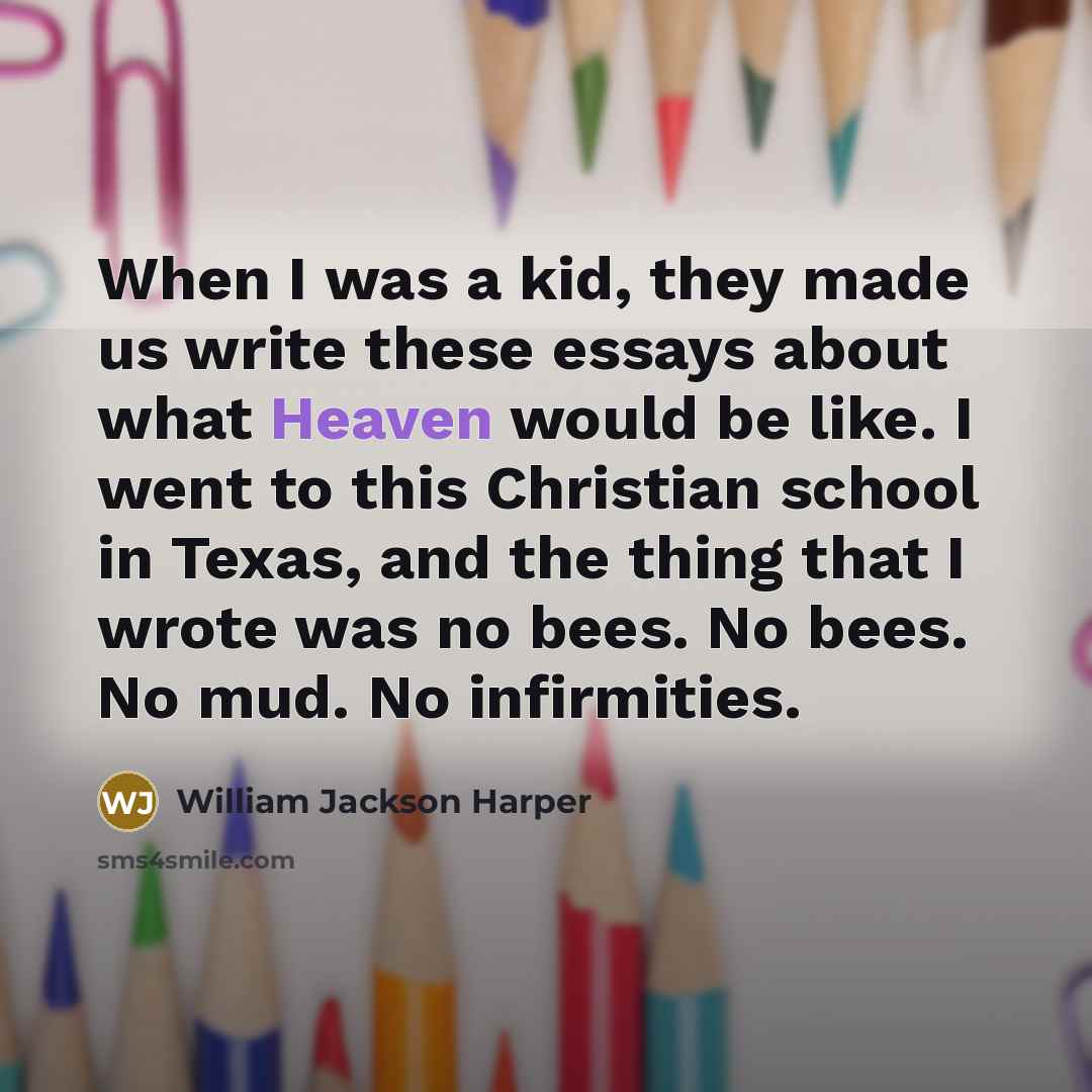 “When I was a kid, they made us write these essays about what Heaven would be like. I went to this Christian school in Texas, and the thing that I wrote was no bees. No bees. No mud. No infirmities.” quote by William Jackson Harper