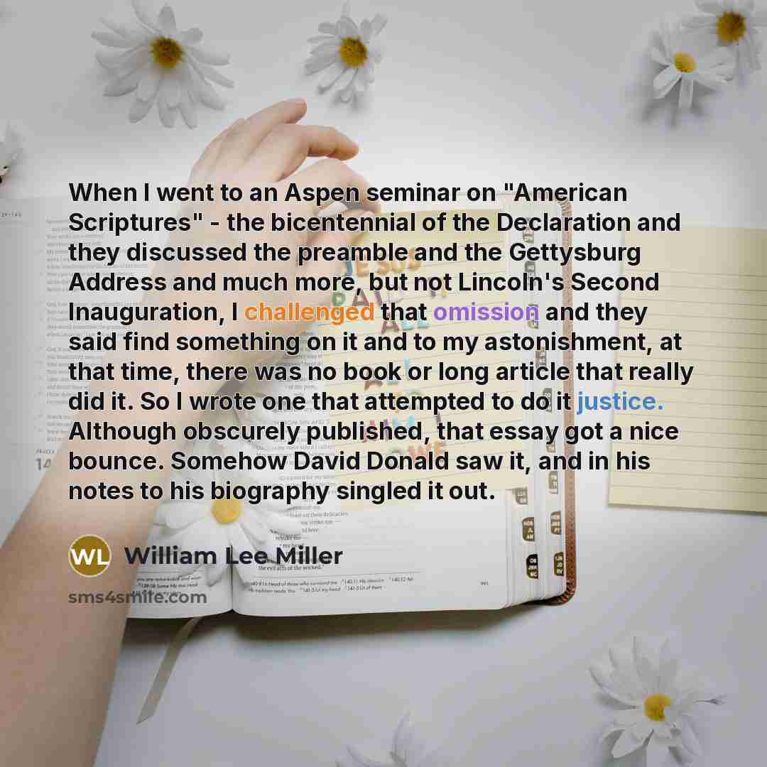 “When I went to an Aspen seminar on "American Scriptures" - the bicentennial of the Declaration and they discussed the preamble and the Gettysburg Address and much more, but not Lincoln's Second Inauguration, I challenged that omission and they said find something on it and to my astonishment, at…” quote by William Lee Miller