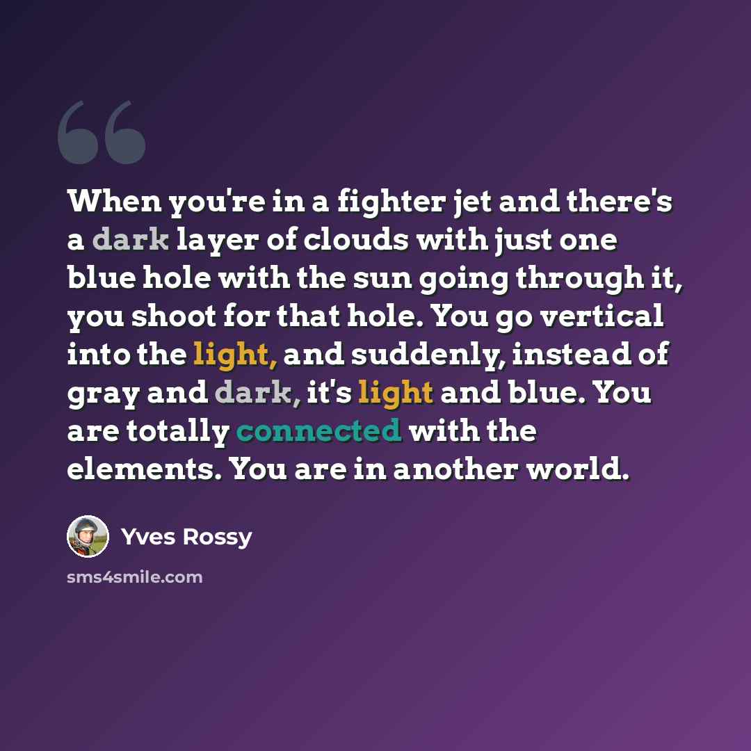 “When you're in a fighter jet and there's a dark layer of clouds with just one blue hole with the sun going through it, you shoot for that hole. You go vertical into the light, and suddenly, instead of gray and dark, it's light and blue. You are totally connected with the elements. You are in…” quote by Yves Rossy