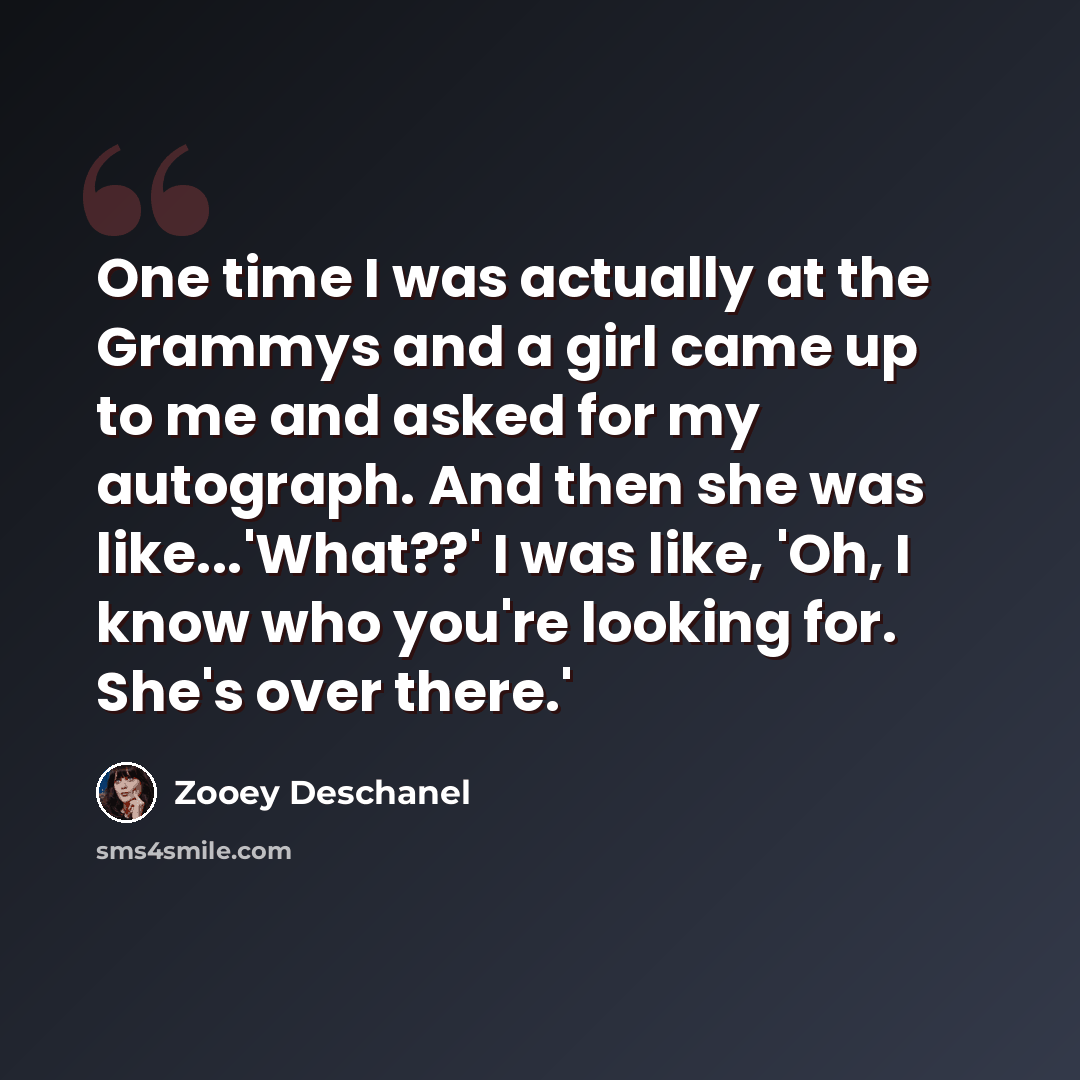 “One time I was actually at the Grammys and a girl came up to me and asked for my autograph. And then she was like...'What??' I was like, 'Oh, I know who you're looking for. She's over there.'” quote by Zooey Deschanel