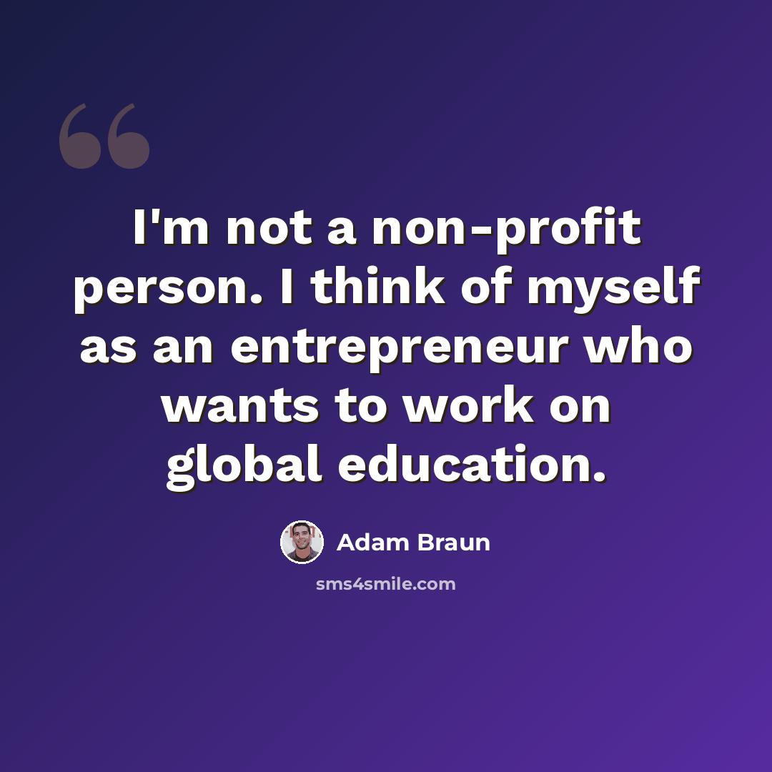 “I'm not a non-profit person. I think of myself as an entrepreneur who wants to work on global education.” quote by Adam Braun