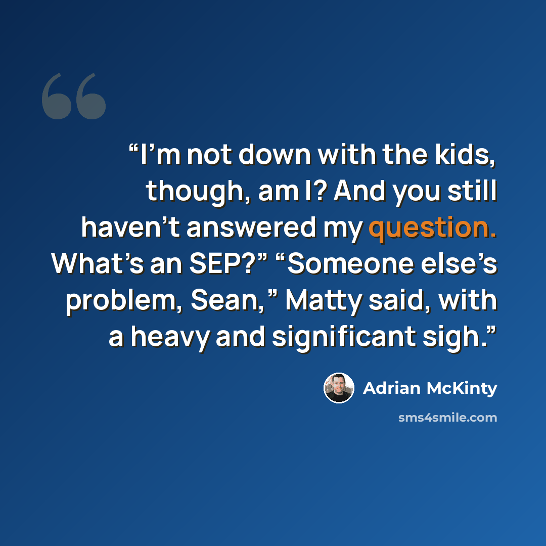 “I’m not down with the kids, though, am I? And you still haven’t answered my question. What’s an SEP?” “Someone else’s problem, Sean,” Matty said, with a heavy and significant sigh.” quote by Adrian McKinty